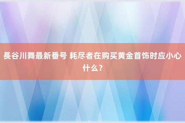 長谷川舞最新番号 耗尽者在购买黄金首饰时应小心什么？