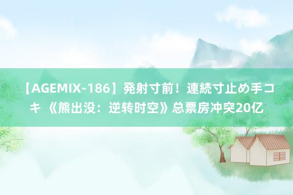 【AGEMIX-186】発射寸前！連続寸止め手コキ 《熊出没：逆转时空》总票房冲突20亿