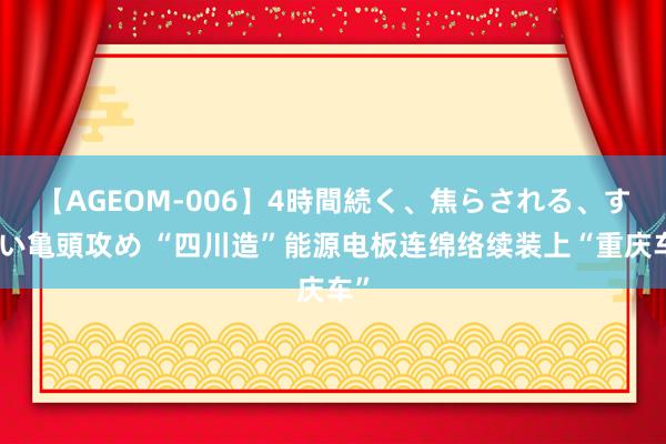 【AGEOM-006】4時間続く、焦らされる、すごい亀頭攻め “四川造”能源电板连绵络续装上“重庆车”