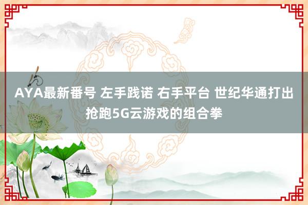 AYA最新番号 左手践诺 右手平台 世纪华通打出抢跑5G云游戏的组合拳