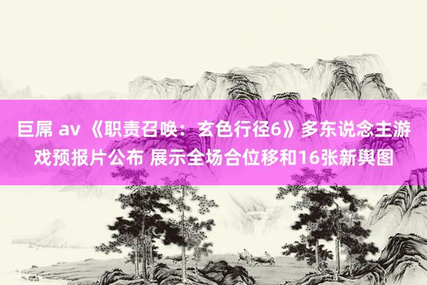 巨屌 av 《职责召唤：玄色行径6》多东说念主游戏预报片公布 展示全场合位移和16张新舆图