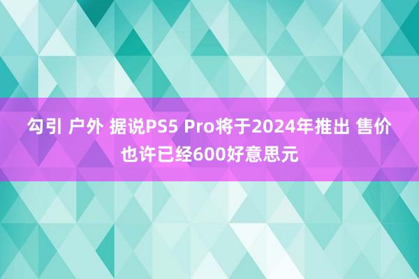 勾引 户外 据说PS5 Pro将于2024年推出 售价也许已经600好意思元