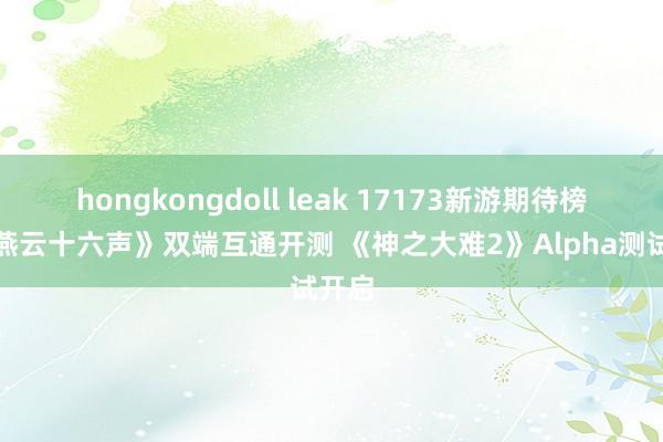 hongkongdoll leak 17173新游期待榜：《燕云十六声》双端互通开测 《神之大难2》Alpha测试开启