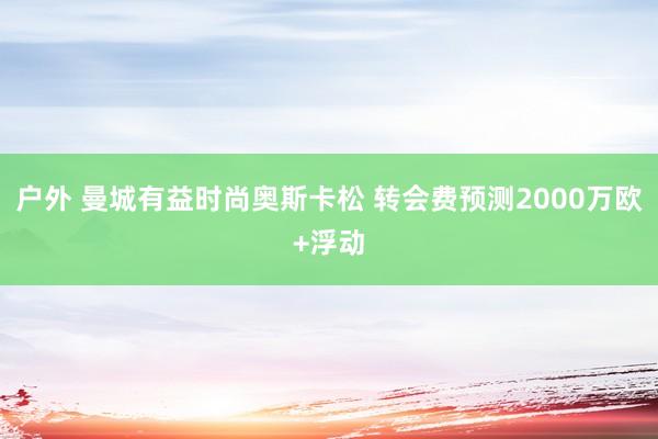 户外 曼城有益时尚奥斯卡松 转会费预测2000万欧+浮动