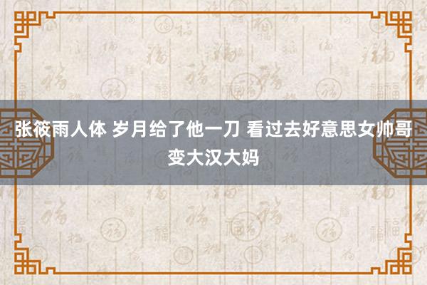 张筱雨人体 岁月给了他一刀 看过去好意思女帅哥变大汉大妈