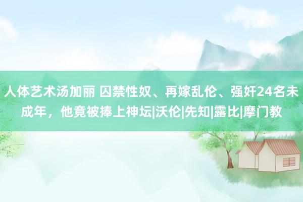 人体艺术汤加丽 囚禁性奴、再嫁乱伦、强奸24名未成年，他竟被捧上神坛|沃伦|先知|露比|摩门教