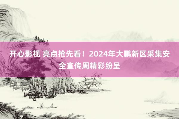 开心影视 亮点抢先看！2024年大鹏新区采集安全宣传周精彩纷呈