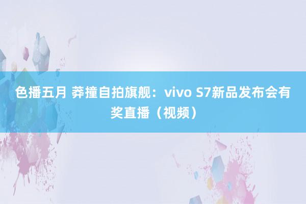 色播五月 莽撞自拍旗舰：vivo S7新品发布会有奖直播（视频）