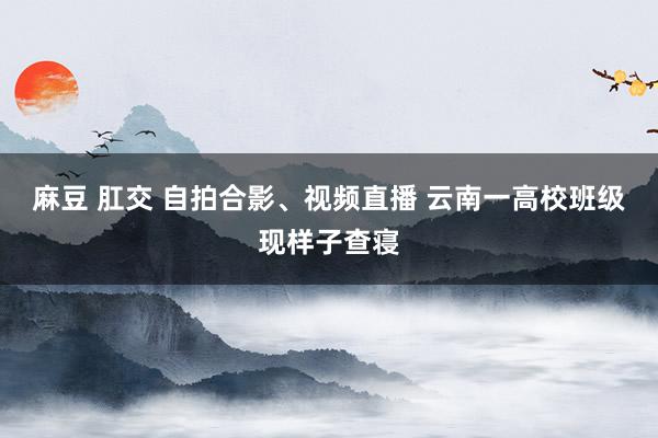 麻豆 肛交 自拍合影、视频直播 云南一高校班级现样子查寝