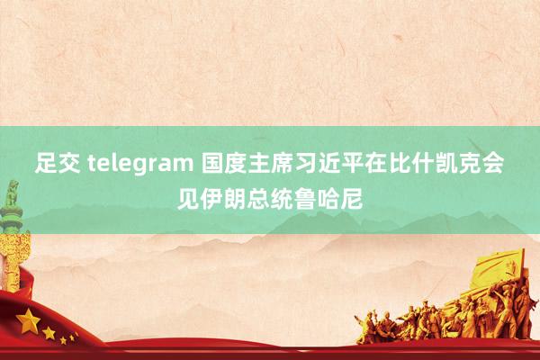 足交 telegram 国度主席习近平在比什凯克会见伊朗总统鲁哈尼