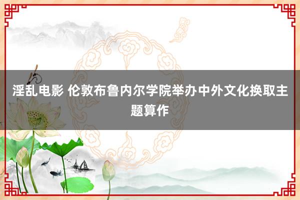 淫乱电影 伦敦布鲁内尔学院举办中外文化换取主题算作