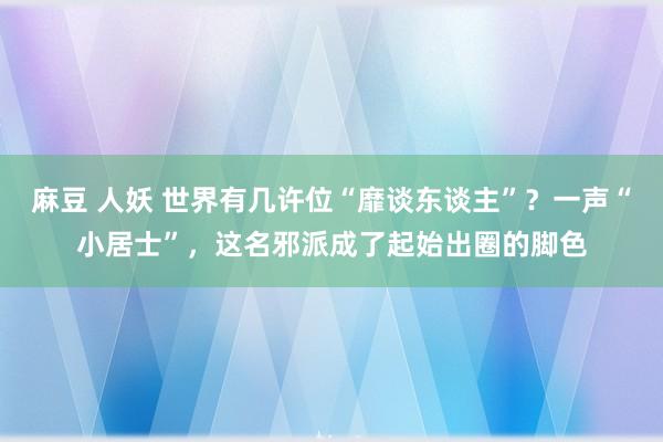 麻豆 人妖 世界有几许位“靡谈东谈主”？一声“小居士”，这名邪派成了起始出圈的脚色