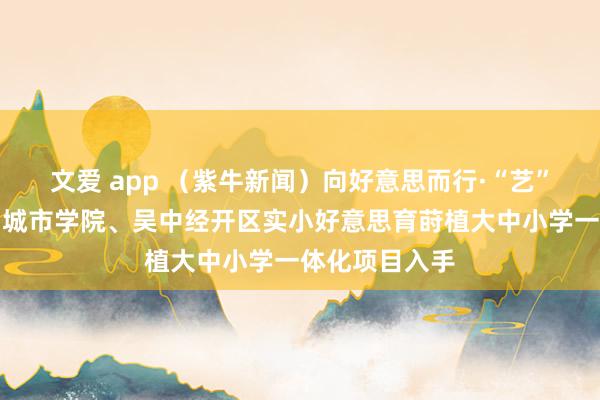 文爱 app （紫牛新闻）向好意思而行·“艺”同成长！苏州城市学院、吴中经开区实小好意思育莳植大中小学一体化项目入手