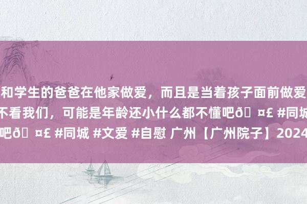 和学生的爸爸在他家做爱，而且是当着孩子面前做爱，太刺激了，孩子完全不看我们，可能是年龄还小什么都不懂吧🤣 #同城 #文爱 #自慰 广州【广州院子】2024官方网站