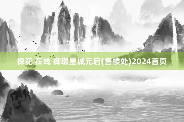 探花 在线 御璟星城元启(售楼处)2024首页