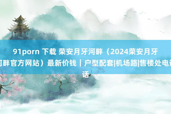 91porn 下载 荣安月牙河畔（2024荣安月牙河畔官方网站）最新价钱｜户型配套|机场路|售楼处电话