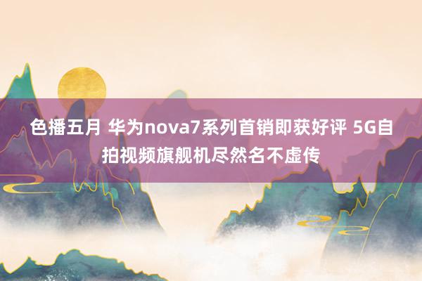 色播五月 华为nova7系列首销即获好评 5G自拍视频旗舰机尽然名不虚传