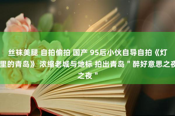 丝袜美腿 自拍偷拍 国产 95后小伙自导自拍《灯火里的青岛》 浓缩老城与地标 拍出青岛＂醉好意思之夜＂