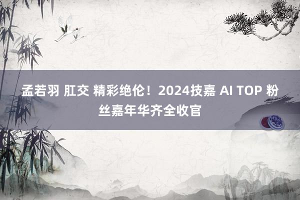 孟若羽 肛交 精彩绝伦！2024技嘉 AI TOP 粉丝嘉年华齐全收官