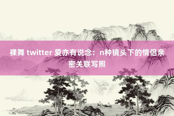 裸舞 twitter 爱亦有说念：n种镜头下的情侣亲密关联写照