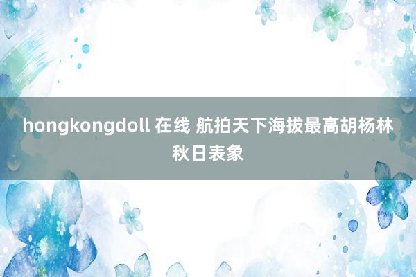 hongkongdoll 在线 航拍天下海拔最高胡杨林秋日表象