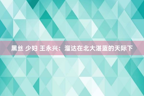 黑丝 少妇 王永兴：溜达在北大湛蓝的天际下